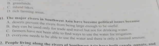 B. grasslands.
, C. inland lakes.
D. rich farming areas.
1. The major rivers in Southwest Asia have become political issues because
A. deserts prevent the rivers from being large enough to be useful.
B. they can be used only for trade and travel but not for drinking water.
C. farmers have not been able to find ways to use the water for irrigation.
D. everyone needs to be able to use the water and there is only a limited amount.
2. People living along the rivers of Southw
w ilt canals, ganats, and