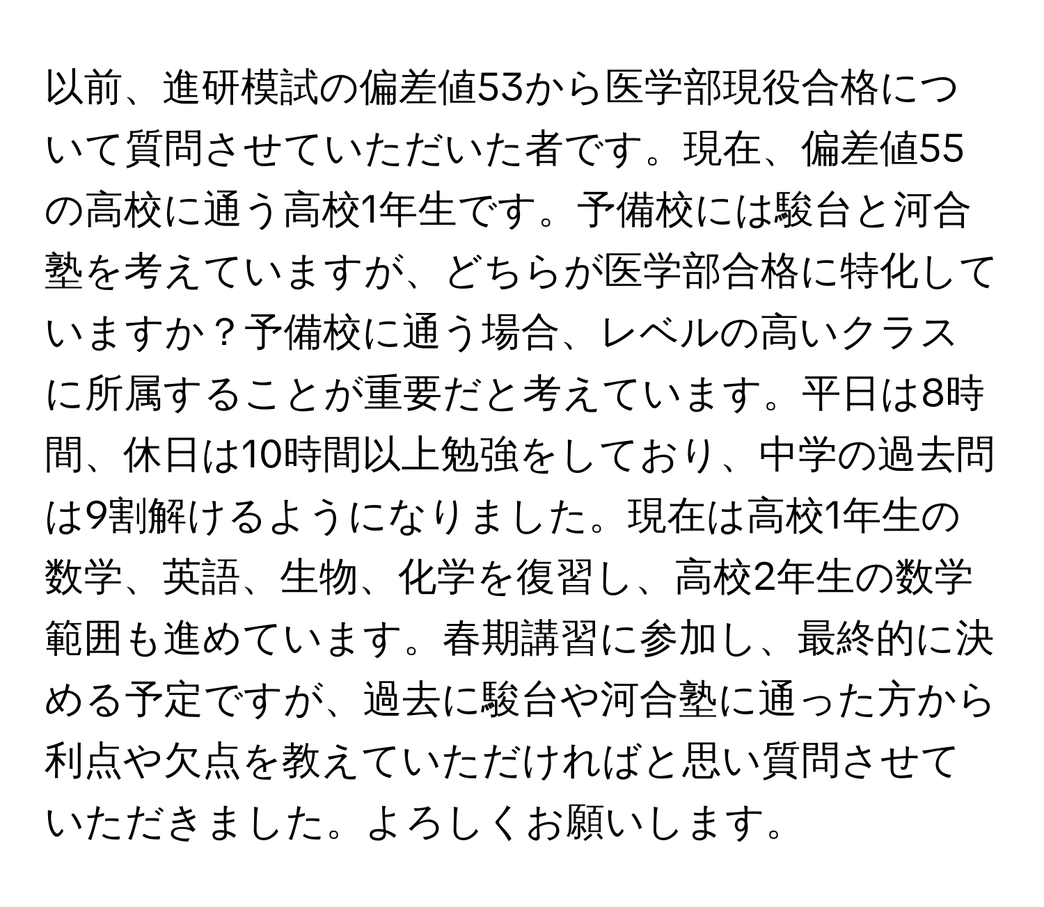 以前、進研模試の偏差値53から医学部現役合格について質問させていただいた者です。現在、偏差値55の高校に通う高校1年生です。予備校には駿台と河合塾を考えていますが、どちらが医学部合格に特化していますか？予備校に通う場合、レベルの高いクラスに所属することが重要だと考えています。平日は8時間、休日は10時間以上勉強をしており、中学の過去問は9割解けるようになりました。現在は高校1年生の数学、英語、生物、化学を復習し、高校2年生の数学範囲も進めています。春期講習に参加し、最終的に決める予定ですが、過去に駿台や河合塾に通った方から利点や欠点を教えていただければと思い質問させていただきました。よろしくお願いします。