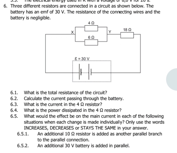 Te electrcal energy used in K with a voltage of 8,0 v for 20 s.
6. Three different resistors are connected in a circuit as shown below. The
battery has an emf of 30 V. The resistance of the connecting wires and the
battery is negligible.
6.1. What is the total resistance of the circuit?
6.2. Calculate the current passing through the battery.
6.3. What is the current in the 4 Ω resistor?
6.4. What is the power dissipated in the 4 Ω resistor?
6.5. What would the effect be on the main current in each of the following
situations when each change is made individually? Only use the words
INCREASES, DECREASES or STAYS THE SAME in your answer.
6.5.1. An additional 10 Ω resistor is added as another parallel branch
to the parallel connection.
6.5.2. An additional 30 V battery is added in parallel.