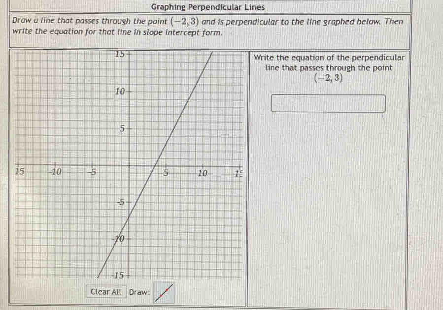 Graphing Perpendicular Lines 
Draw a line that passes through the point (-2,3) and is perpendicular to the line graphed below. Then 
write the equation for that line in slope intercept form. 
rite the equation of the perpendicular 
line that passes through the point
(-2,3)
Clear All Draw: