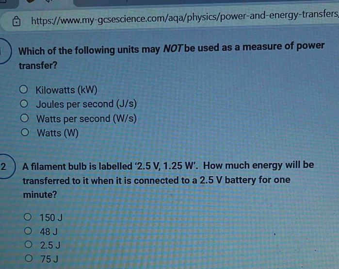 https://www.my-gcsescience.com/aqa/physics/power-and-energy-transfers,
Which of the following units may NOT be used as a measure of power
transfer?
Kilowatts (kW)
Joules per second (J/s)
Watts per second (W/s)
Watts (W)
2 ) A filament bulb is labelled ‘ 2.5 V, 1.25 W ’. How much energy will be
transferred to it when it is connected to a 2.5 V battery for one
minute?
150 J
48 J
2.5 J
75 J