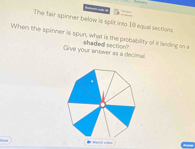 Summary 
Bookwork code: 48 not allowed 
Calculator 
The fair spinner below is split into 10 equal sections. 
When the spinner is spun, what is the probability of it landing on a 
shaded section? 
Give your answer as a decimal. 
ious Watch video Answer