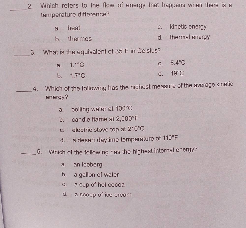 Which refers to the flow of energy that happens when there is a
_
temperature difference?
a. heat c. kinetic energy
b. thermos d. thermal energy
_3. What is the equivalent of 35°F in Celsius?
a. 1.1°C
C. 5.4°C
b. 1.7°C
d. 19°C
_4. Which of the following has the highest measure of the average kinetic
energy?
a. boiling water at 100°C
b. candle flame at 2,000°F
c. electric stove top at 210°C
d. a desert daytime temperature of 110°F
_5. Which of the following has the highest internal energy?
a. an iceberg
b. a gallon of water
c. a cup of hot cocoa
d. a scoop of ice cream