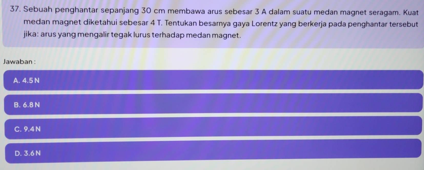 Sebuah penghantar sepanjang 30 cm membawa arus sebesar 3 A dalam suatu medan magnet seragam. Kuat
medan magnet diketahui sebesar 4 T. Tentukan besarnya gaya Lorentz yang berkerja pada penghantar tersebut
jika: arus yang mengalir tegak lurus terhadap medan magnet.
Jawaban :
A. 4.5 N
B. 6.8 N
C. 9.4 N
D. 3.6 N