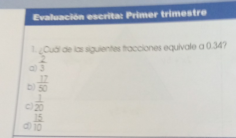 Evaluación escrita: Primer trimestre
1. ¿Cuál de las siguientes fracciones equivale a 0.34?
a)  2/3 
b)  17/50 
c)  1/20 
d)  15/10 