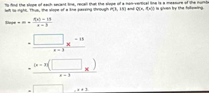 To find the slope of each secant line, recall that the slope of a non-vertical line is a measure of the numbe 
left to right. Thus, the slope of a line passing through P(3,15) and Q(x,f(x)) is given by the following. 
Slope =m= (f(x)-15)/x-3 
= (□ *^(-15))/x-3 
=frac (x-3)(□ _x)x-3
=□ ,x!= 3.