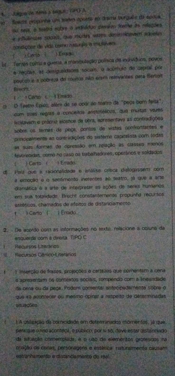 Jague de itens a segue; (PO) A
Bracts propunha um tanro oposto ao drama burguês da ápoca,
mu seja, à teatro nobre o individão passivo frante às relações
e influências sociais, que muitas vazes determinavam aquelas
condições de vida como haturais a imuláves
) Certo ( ) Crradio
E  Temas coma e guero, a manipulação política de indivíduos, povos
e hações, as desiguaidades socials, o acúmulo de cspital por
poucoi e a pobreza de muitos não eram relevantes para Bertoit
Brecht.
Certo (. ) Errado
O Teatro Épico, além de se opor ao teatro da "peça bem feita",
com suas regras e conceitos arstotélicos, que muitas vezes
firmitavam o próprio alcance da obra, apresentava as contradições
sobre os temas da peça, pontos de vistas confrontantes e
principalmente as contradições do sistema capitalista com todas
as suas formas de opressão em relação as classes menos
faverecidas, como no caso os trabalhadores, operários e soldados
) Certo ( ) Errado.
di Para que a racionalidade e análise crítica dialogassem com
á emoção e o sentimento inerentes ao teatro, já que a arte
dramática é a arte de interpretar as ações de seres humanos
em sua totalidade, Brecht constantemente propunha recursos
estéticos, chamados de efeitos de distanciamento
t ) Certo ( 1 Errado
2. De acordo com as informações no texto, relacione a coluna da
esquerda com a direita. TIPO C
Recursos Literários
I Recursos Cénico-Literários
() Inserção de frases, projeções e cartazes que comentam a cena
e apresentam os contextos sociais, rompendo com a linearidade
da cena ou da peça. Podem comentar antecipadamente sobre o
que irá acontecer ou mesmo opinar a respeito de determinadas
situações
) A utilização da comicidade em determinados momentos, já que
para que o riso acontaça, o público, por si só, deve estar distanciado
da situação contemplada, e o uso de elementos grotescos na
criação de cenas, personagens e estética: naturalmente causam
estranhamento e distanciamento de real.