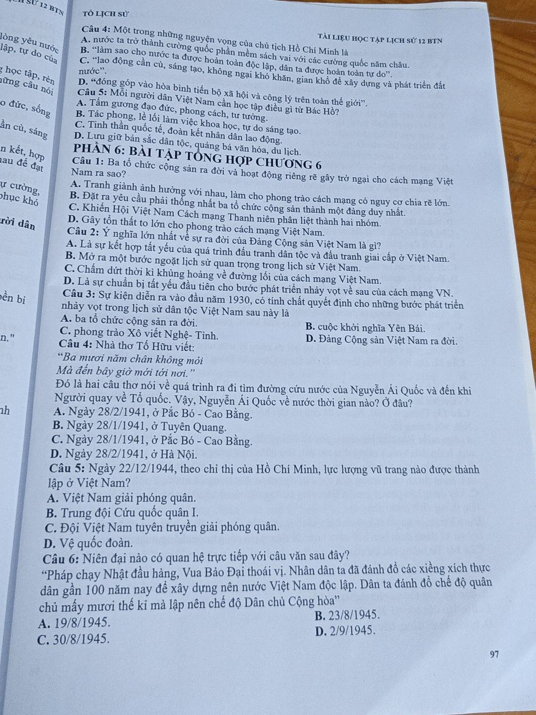 à SƯ 12 bìN tổ lịch sử
tài liệu học tập lịch sử 12 BTN
Câu 4: Một trong những nguyện vọng của chủ tịch Hồ Chí Minh là
A. nước ta trở thành cường quốc phần mềm sách vai với các cường quốc năm châu.
lòng yêu nước B. “làm sao cho nước ta được hoàn toàn độc lập, dân ta được hoàn toàn tự do”.
lập, tự do của C. “lao động cần cù, sáng tạo, không ngại khó khăn, gian khổ đề xây dựng và phát triển đất
nước”.
D. “đóng góp vào hòa bình tiến bộ xã hội và công lý trên toàn thế giới”.
g học tập, rèn nững câu nói  Câu 5: Mỗi người dân Việt Nam cần học tập điều gì từ Bác Hồ?
A. Tầm gương đạo đức, phong cách, tư tưởng.
o đức, sống B. Tác phong, lề lối làm việc khoa học, tự do sáng tạo.
C. Tinh thần quốc tế, đoàn kết nhân dân lao động.
ần cù, sáng D. Lưu giữ bản sắc dân tộc, quảng bá văn hóa, du lịch.
phầN 6: bài tập tổng hợp chương 6
n kết, hợp  Câu 1: Ba tổ chức cộng sản ra đời và hoạt động riêng rẽ gây trở ngại cho cách mạng Việt
au đề đạt Nam ra sao?
A. Tranh giành ảnh hưởng với nhau, làm cho phong trào cách mạng có nguy cơ chia rẽ lớn.
phục khó
ự cường, B. Đặt ra yêu cầu phải thống nhất ba tổ chức cộng sản thành một đảng duy nhất.
C. Khiến Hội Việt Nam Cách mạng Thanh niên phân liệt thành hai nhóm.
rời dân
D. Gây tổn thất to lớn cho phong trào cách mạng Việt Nam.
Câu 2: Ý nghĩa lớn nhất về sự ra đời của Đảng Cộng sản Việt Nam là gì?
A. Là sự kết hợp tất yếu của quá trình đấu tranh dân tộc và đấu tranh giai cấp ở Việt Nam.
B. Mở ra một bước ngoặt lịch sử quan trọng trong lịch sử Việt Nam.
C. Chấm dứt thời kì khủng hoảng về đường lối của cách mạng Việt Nam.
D. Là sự chuẩn bị tất yếu đầu tiên cho bước phát triển nhảy vọt về sau của cách mạng VN.
bền bi
Câu 3: Sự kiện diễn ra vào đầu năm 1930, có tính chất quyết định cho những bước phát triển
nhảy vọt trong lịch sử dân tộc Việt Nam sau này là
A. ba tổ chức cộng sản ra đời. B. cuộc khởi nghĩa Yên Bái.
C. phong trào Xô viết Nghệ- Tỉnh. D. Đảng Cộng sản Việt Nam ra đời.
n."  Câu 4: Nhà thơ Tố Hữu viết:
“Ba mươi năm chân không mỏi
Mà đến bây giờ mới tới nơi.''
Đó là hai câu thơ nói về quá trình ra đi tìm đường cứu nước của Nguyễn Ái Quốc và đến khi
Người quay về Tổ quốc. Vậy, Nguyễn Ái Quốc về nước thời gian nào? Ở đâu?
nh A. Ngày 28/2/1941, ở Pắc Bó - Cao Bằng.
B. Ngày 28/1/1941, ở Tuyên Quang.
C. Ngày 28/1/1941, ở Pắc Bó - Cao Bằng.
D. Ngày 28/2/1941, ở Hà Nội.
Câu 5: Ngày 22/12/1944, theo chỉ thị của Hồ Chí Minh, lực lượng vũ trang nào được thành
lập ở Việt Nam?
A. Việt Nam giải phóng quân.
B. Trung đội Cứu quốc quân I.
C. Đội Việt Nam tuyên truyền giải phóng quân.
D. Vệ quốc đoàn.
Câu 6: Niên đại nào có quan hệ trực tiếp với câu văn sau đây?
“Pháp chạy Nhật đầu hàng, Vua Bảo Đại thoái vị. Nhân dân ta đã đánh đồ các xiềng xích thực
dân gần 100 năm nay để xây dựng nên nước Việt Nam độc lập. Dân ta đánh đồ chế độ quân
chủ mấy mươi thế kỉ mà lập nên chế độ Dân chủ Cộng hòa''
A. 19/8/1945. B. 23/8/1945.
C. 30/8/1945. D. 2/9/1945.
97