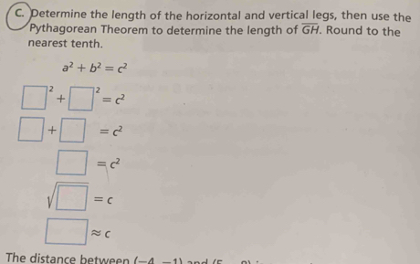 Determine the length of the horizontal and vertical legs, then use the 
Pythagorean Theorem to determine the length of overline GH. Round to the 
nearest tenth.
a^2+b^2=c^2
□^2+□^2=c^2
□ +□ =c^2
□ =c^2
sqrt(□ )=c
□ approx c
The distance between (-4-1)