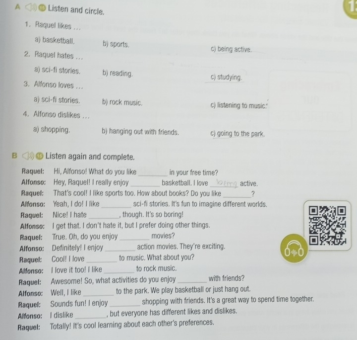 A ⑯ Listen and circle.
1
1. Raquel likes ...
a) basketball. b) sports. c) being active.
2. Raquel hates ..
a) sci-fi stories. b) reading. c) studying.
3. Alfonso loves ...
a) sci-fi stories. b) rock music. c) listening to music.'
4. Alfonso dislikes ...
a) shopping. b) hanging out with friends. c) going to the park.
B ◁》 Listen again and complete.
Raquel: Hi, Alfonso! What do you like _in your free time?
Alfonso: Hey, Raquel! I really enjoy _basketball. I love_ active.
Raquel: That's cool! I like sports too. How about books? Do you like _?
Alfonso: Yeah, I do! I like_ sci-fi stories. It's fun to imagine different worlds.

Raquel: Nice! I hate _, though. It's so boring!
Alfonso: I get that. I don't hate it, but I prefer doing other things.
Raquel: True. Oh, do you enjoy _movies?
Alfonso: Definitely! I enjoy _action movies. They're exciting.
Raquel: Cool! I love _to music. What about you?
Alfonso: I love it too! I like _to rock music.
Raquel: Awesome! So, what activities do you enjoy _with friends?
Alfonso: Well, I like _to the park. We play basketball or just hang out.
Raquel: Sounds fun! I enjoy _shopping with friends. It's a great way to spend time together.
Alfonso: I dislike _, but everyone has different likes and dislikes.
Raquel: Totally! It's cool learning about each other's preferences.