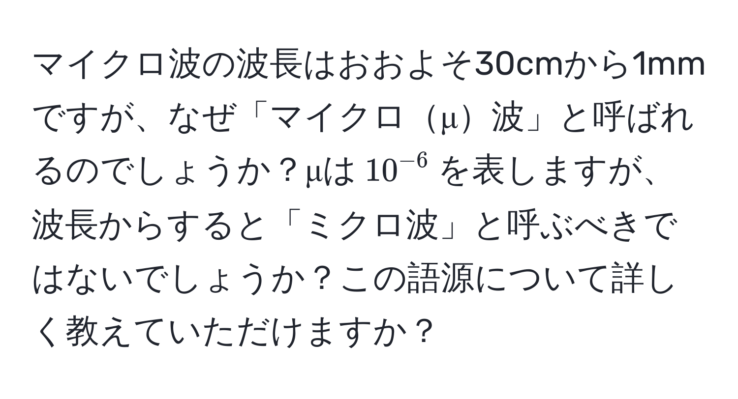 マイクロ波の波長はおおよそ30cmから1mmですが、なぜ「マイクロμ波」と呼ばれるのでしょうか？μは$10^(-6)$を表しますが、波長からすると「ミクロ波」と呼ぶべきではないでしょうか？この語源について詳しく教えていただけますか？