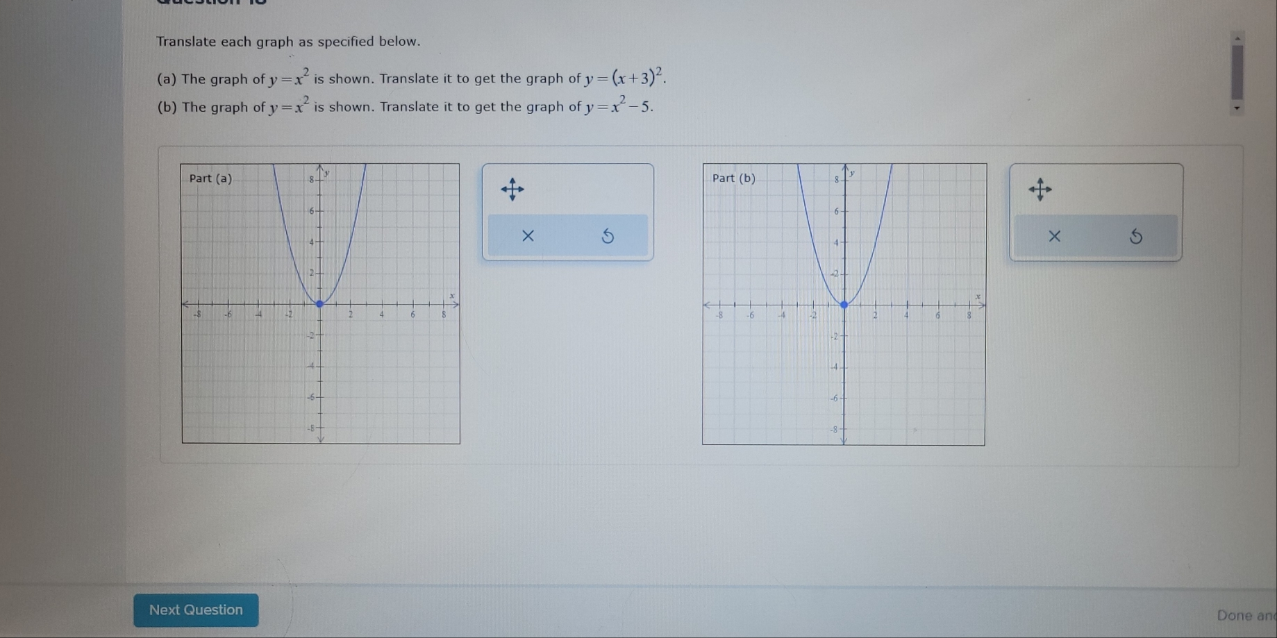 Translate each graph as specified below.
(a) The graph of y=x^2is shown. Translate it to get the graph of y=(x+3)^2.
(b) The graph of y=x^2 is shown. Translate it to get the graph of y=x^2- 5.
× 5
× 5
 
 
Next Question
Done an