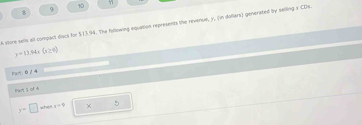 8 
9 10 11 
A store sells all compact discs for $13.94. The following equation represents the revenue, y, (in dollars) generated by selling x CDs.
y=13.94x(x≥ 0)
Part: 0 / 4 
Part 1 of 4
y=□ when x=9