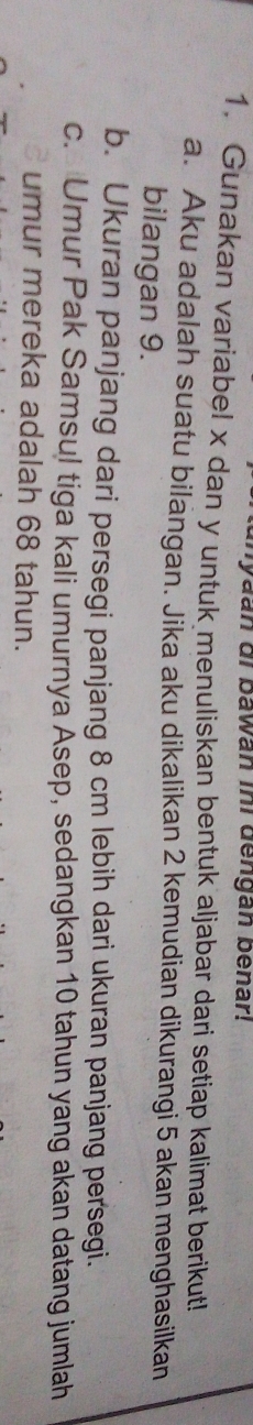 Myaan di bawan ini dengan benar! 
1. Gunakan variabel x dan y untuk menuliskan bentuk aljabar dari setiap kalimat berikut! 
a. Aku adalah suatu bilangan. Jika aku dikalikan 2 kemudian dikurangi 5 akan menghasilkan 
bilangan 9. 
b. Ukuran panjang dari persegi panjang 8 cm lebih dari ukuran panjang persegi. 
c. Umur Pak Samsul tiga kali umurnya Asep, sedangkan 10 tahun yang akan datang jumlah 
umur mereka adalah 68 tahun.
