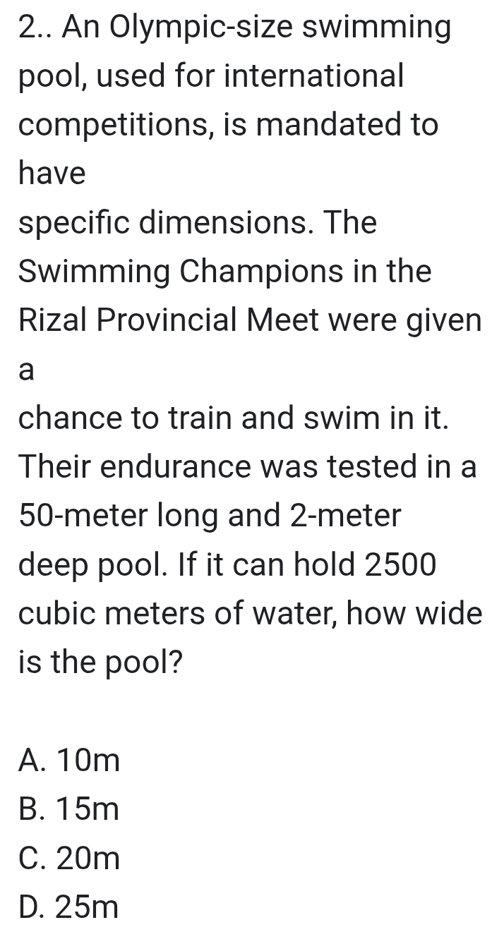 2.. An Olympic-size swimming
pool, used for international
competitions, is mandated to
have
specific dimensions. The
Swimming Champions in the
Rizal Provincial Meet were given
a
chance to train and swim in it.
Their endurance was tested in a
50-meter long and 2-meter
deep pool. If it can hold 2500
cubic meters of water, how wide
is the pool?
A. 10m
B. 15m
C. 20m
D. 25m