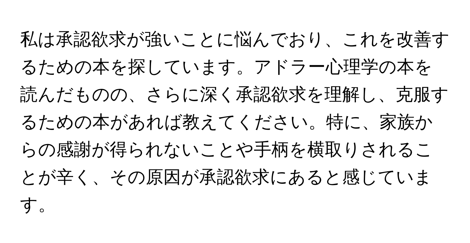 私は承認欲求が強いことに悩んでおり、これを改善するための本を探しています。アドラー心理学の本を読んだものの、さらに深く承認欲求を理解し、克服するための本があれば教えてください。特に、家族からの感謝が得られないことや手柄を横取りされることが辛く、その原因が承認欲求にあると感じています。