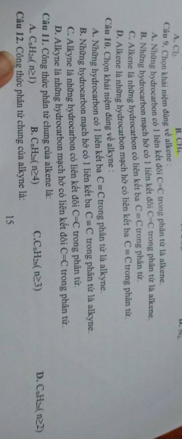 A. Cl_2. 
D.
B. CH4. N2. 
Câu 9. Chọn khái niệm đúng về alkene :
A. Những hydrocarbon có 1 liên kết đôi C=C trong phân tử là alkene.
B. Những hydrocarbon mạch hở có 1 liên kết đôi C=C trong phân tử là alkene.
C. Alkene là những hydrocarbon có liên kết ba Cequiv C trong phân tử.
D. Alkene lả những hydrocarbon mạch hở có liên kết ba Cequiv C trong phân tử.
Câu 10. Chọn khái niệm đúng về alkyne :
A. Những hydrocarbon có 1 liên kết ba Cequiv C trong phân tử là alkyne.
B. Những hydrocarbon mạch hở có 1 liên kết ba Cequiv C trong phân tử là alkyne.
C. Alkyne là những hydrocarbon có liên kết đôi C=C trong phân tử.
D. Alkyne là những hydrocarbon mạch hở có liên kết đôi C=C trong phân tử.
Câu 11. Công thức phân tử chung của alkene là:
C.
D.
A. C_nH_2n(n≥ 1) B. C_nH_2n(n≥ 4) C_nH_2n(n≥ 3) C_nH_2n(n≥ 2)
Câu 12. Công thức phân tử chung của alkyne là:
15