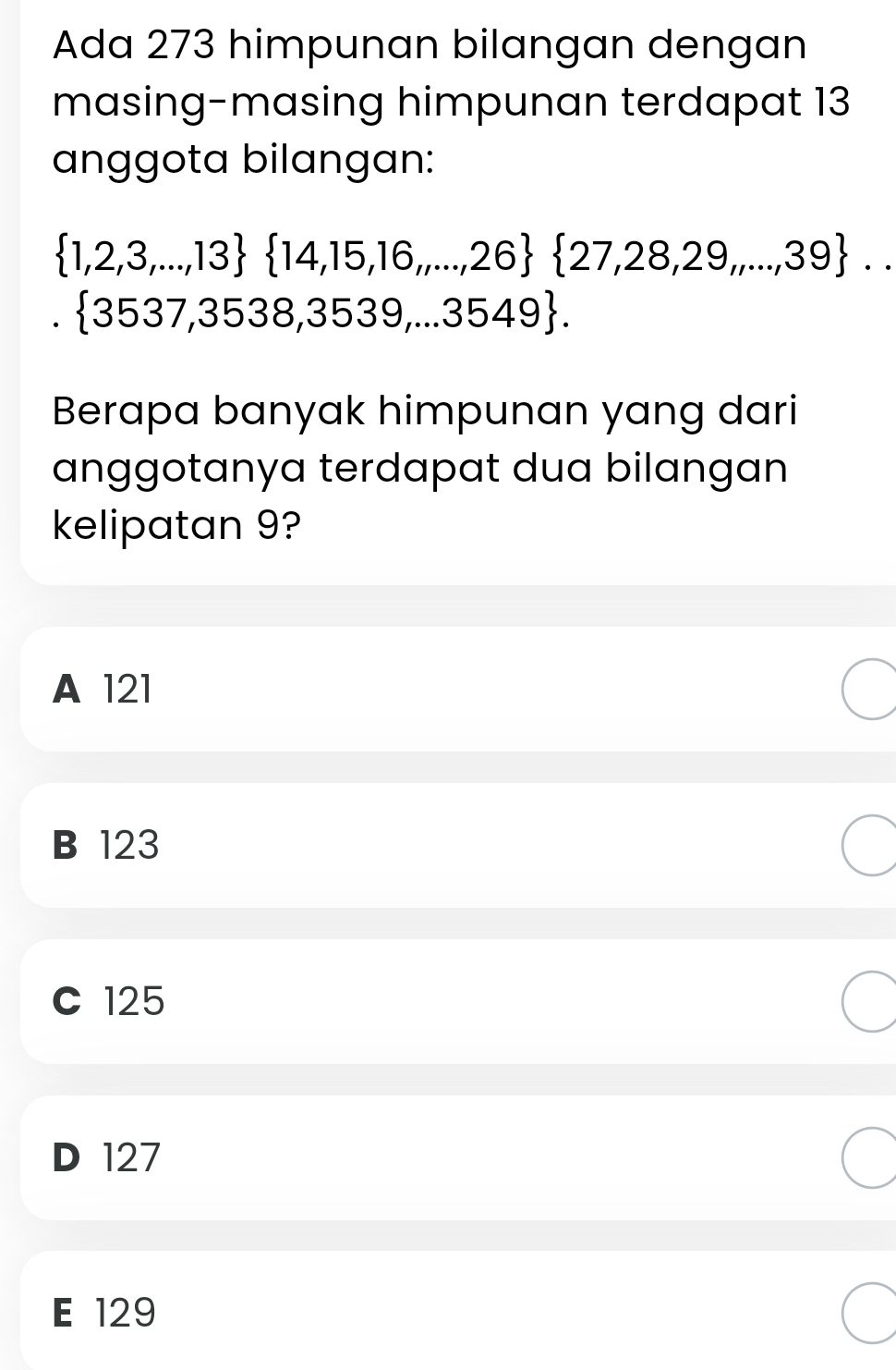 Ada 273 himpunan bilangan dengan
masing-masing himpunan terdapat 13
anggota bilangan:
 1,2,3,...,13  14,15,16,...,26  27,28,29,...,39 ...
 3537,3538,3539,...3549. 
Berapa banyak himpunan yang dari
anggotanya terdapat dua bilangan
kelipatan 9?
A 121
B 123
C 125
D 127
E 129