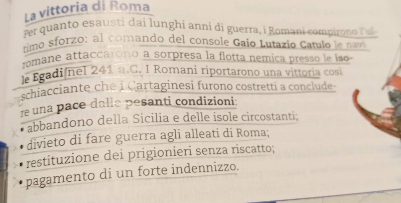 La vittoria di Roma 
Per quanto esausti dai lunghi anni di guerra, i Romani compirono Ful 
timo sforzo: al comando del console Gaio Lutazio Catulo le navi 
romane attaccarono a sorpresa la flotta nemica presso le iso 
le Egadi nel 241 a.C. I Romani riportarono una vittoria cosi 
schiacciante che i Cartaginesi furono costretti a conclude 
re una pace dalle pesanti condizioni: 
abbandono della Sicilia e delle isole circostanti; 
divieto di fare guerra agli alleati di Roma; 
restituzione dei prigionieri senza riscatto; 
pagamento di un forte indennizzo.