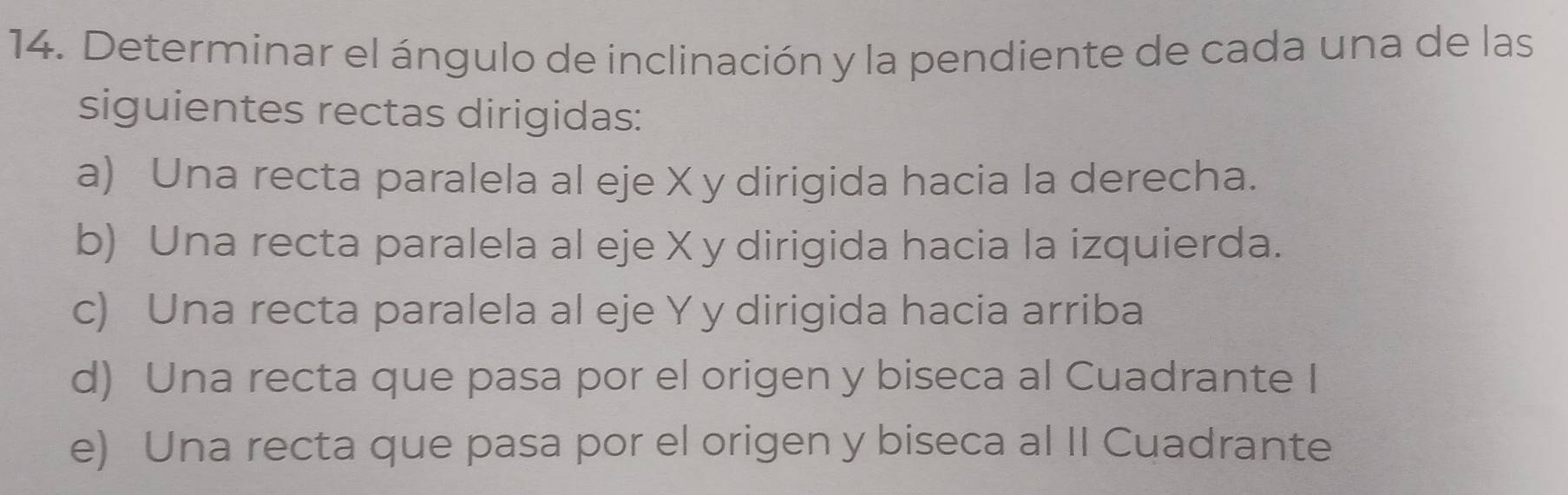 Determinar el ángulo de inclinación y la pendiente de cada una de las
siguientes rectas dirigidas:
a) Una recta paralela al eje X y dirigida hacia la derecha.
b) Una recta paralela al eje X y dirigida hacia la izquierda.
c) Una recta paralela al eje Y y dirigida hacia arriba
d) Una recta que pasa por el origen y biseca al Cuadrante I
e) Una recta que pasa por el origen y biseca al II Cuadrante