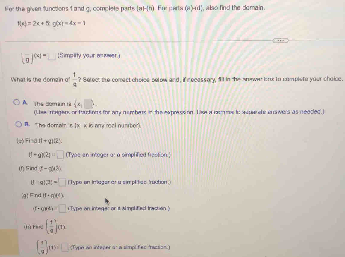 For the given functions f and g, complete parts (a)-(h). For parts (a)-(d) , also find the domain.
f(x)=2x+5; g(x)=4x-1
(frac g)(x)=□ (Simplify your answer.)
What is the domain of  f/g  ? Select the correct choice below and, if necessary, fill in the answer box to complete your choice.
A. The domain is  x|□ 
(Use integers or fractions for any numbers in the expression. Use a comma to separate answers as needed.)
B. The domain is  x|x is any real number.
(e) Find (f+g)(2).
(f+g)(2)=□ (Type an integer or a simplified fraction.)
(f) Find (f-g)(3).
(f-g)(3)=□ (Type an integer or a simplified fraction.)
(g)Find (f· g)(4).
(f· g)(4)=□ (Type an integer or a simplified fraction.)
(h) Find ( f/g )(1).
( f/9 )(1)=□ (Type an integer or a simplified fraction.)