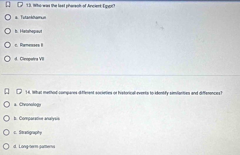 Who was the last pharaoh of Ancient Egypt?
a. Tutankhamun
b. Hatshepsut
c. Ramesses II
d. Cleopatra VII
14. What method compares different societies or historical events to identify similarities and differences?
a. Chronology
b. Comparative analysis
c. Stratigraphy
d. Long-term patterns