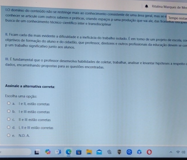 Ritalina Marques de Mer
I.O domínio do conteúdo não se restringe mais ao conhecimento consistente de uma área geral, mas se e Tempo resta
conhecer se artícule com outros saberes e práticas, criando espaços p uma produção que vai ale, das fronteiras discipm
busca de um conhecimento técnico-científico inter e transdisciplinar
II. Ficam cada dia mais evidente a dificuldade e a ineficácia do trabalho isolado. É em torno de um projeto de escola, con
objetivos de formação do aluno e do cidadão, que professor, diretores e outros profissionais da educação devem se com
p um trabalho significativo junto aos alunos.
III. É fundamental que o professor desenvolva habilidades de coletar, trabalhar, analisar e levantar hipóteses a respeito o
dados, encaminhando propostas para as questões encontradas.
Assinale a alternativa correta:
Escolha uma opção:
a. I e II, estão corretas
b. I e III estão corretas
c. II e III estão corretas
d. I, II e III estão corretas
e. N.D. A.
r