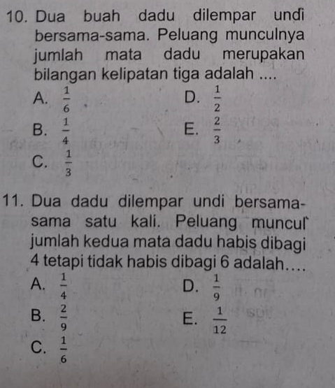 Dua buah dadu dilempar undi
bersama-sama. Peluang munculnya
jumlah mata dadu merupakan
bilangan kelipatan tiga adalah ....
D.
A.  1/6   1/2 
E.
B.  1/4   2/3 
C.  1/3 
11. Dua dadu dilempar undi bersama-
sama satu kali. Peluang muncul
jumlah kedua mata dadu habis dibagi
4 tetapi tidak habis dibagi 6 adalah…..
A.  1/4   1/9 
D.
B.  2/9   1/12 
E.
C.  1/6 