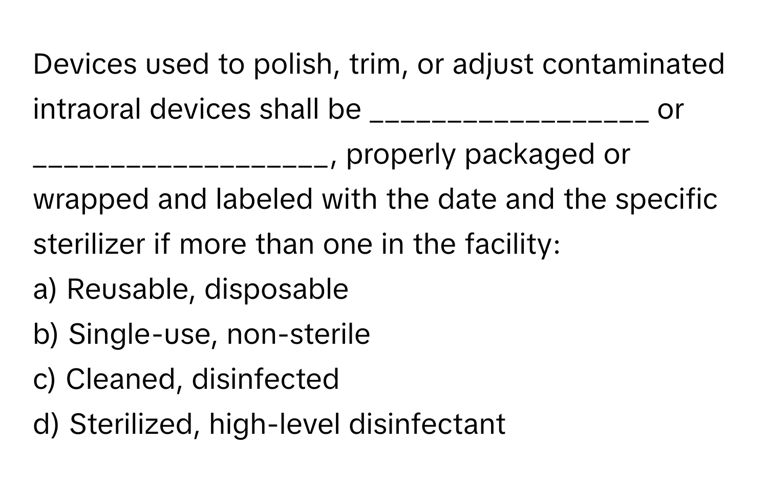 Devices used to polish, trim, or adjust contaminated intraoral devices shall be __________________ or ___________________, properly packaged or wrapped and labeled with the date and the specific sterilizer if more than one in the facility:

a) Reusable, disposable
b) Single-use, non-sterile
c) Cleaned, disinfected
d) Sterilized, high-level disinfectant