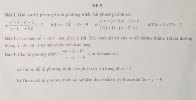 DÈ 9 
Bài 1. Giải các hệ phương trinh, phương trình, bắt phương trình sau: 
a/  (x^2+1)/x+1 + (x^2+2)/x+2 =-2 b/ (3x-2)^2-16=0 c/ beginarrayl (x+1)+2(y-2)=5 3(x+1)-(y-2)=1endarray. d/ 15x+4<12x-2</tex> 
Bài 2. Cho hàm số y-(m^2-2m+2)x+3 (d) . Xác định giá trị của m đề đường thẳng (đ) cất đường 
thǎng y=2x+m-1 tại một điểm trên trục tung. 
Bài 3. Cho bc phương trinh : beginarrayl mx+2y=18 x-y=-6endarray. ( m là tham số ). 
a) Tim m đé bx^3 phương trình có nghiệm (x;y) trong dó x=2
b) Tim m đê b) phương trình có nghiệm duy nhất (x;y) thoá mǎn 2x+y=9.