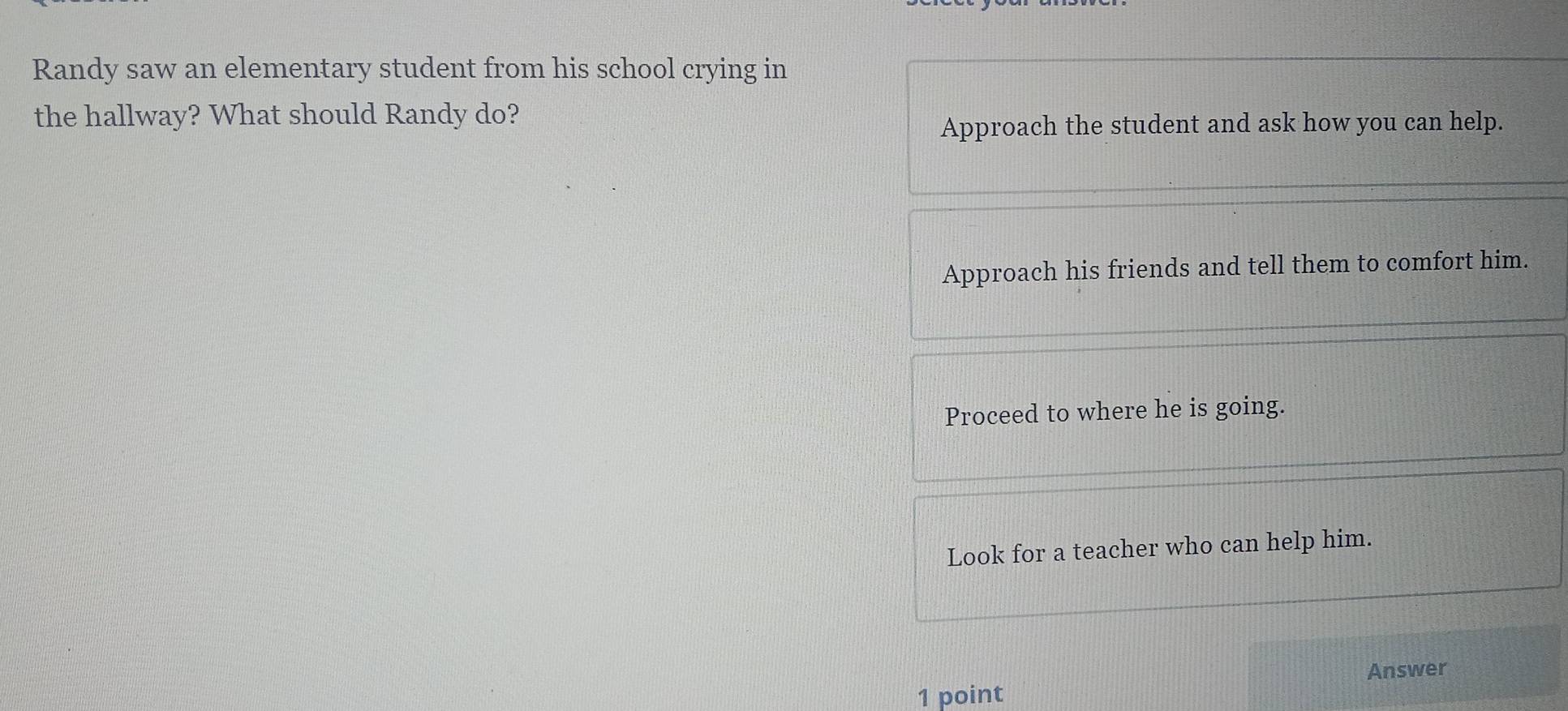 Randy saw an elementary student from his school crying in
the hallway? What should Randy do?
Approach the student and ask how you can help.
Approach his friends and tell them to comfort him.
Proceed to where he is going.
Look for a teacher who can help him.
Answer
1 point