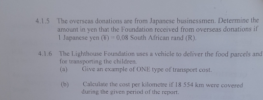 The overseas donations are from Japanese businessmen. Determine the 
amount in yen that the Foundation received from overseas donations if 
1 Japanese yen (Y)=0,08 South African rand (R). 
4.1.6 The Lighthouse Foundation uses a vehicle to deliver the food parcels and 
for transporting the children. 
(a) Give an example of ONE type of transport cost. 
(b) Calculate the cost per kilometre if 18 554 km were covered 
during the given period of the report.