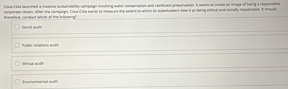 Coca-Cola launched a massive sustainability campaign involving water conservation and rainforest preservation. It wants to create an image of being a responsible
corporate citizen. After the campaign, Coca-Cola wants to measure the extent to which its stakeholders view it as being ethical and socially responsible. It should,
therefore, conduct which of the following?
Social audit
Public relations audit
Ethical audit
Environmental audit