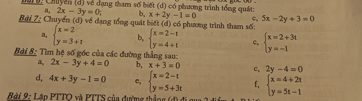 Dur o: Chuyển (d) về dạng tham số biết (d) có phương trình tổng quát: 
a, 2x-3y=0; b, x+2y-1=0 5x-2y+3=0
c, 
Bài 7: Chuyển (d) về dạng tổng quát biết (d) có phương trình tham số: 
a, beginarrayl x=2 y=3+tendarray. b, beginarrayl x=2-t y=4+tendarray.
c, beginarrayl x=2+3t y=-1endarray.
Bài 8: Tìm hệ số góc của các đường thẳng sau: 
a, 2x-3y+4=0 b, x+3=0
c, 2y-4=0
d, 4x+3y-1=0 e, beginarrayl x=2-t y=5+3tendarray. beginarrayl x=4+2t y=5t-1endarray.
f, 
Bài 9: Lập PTTO và PTTS của đường thẳng (đ) đi