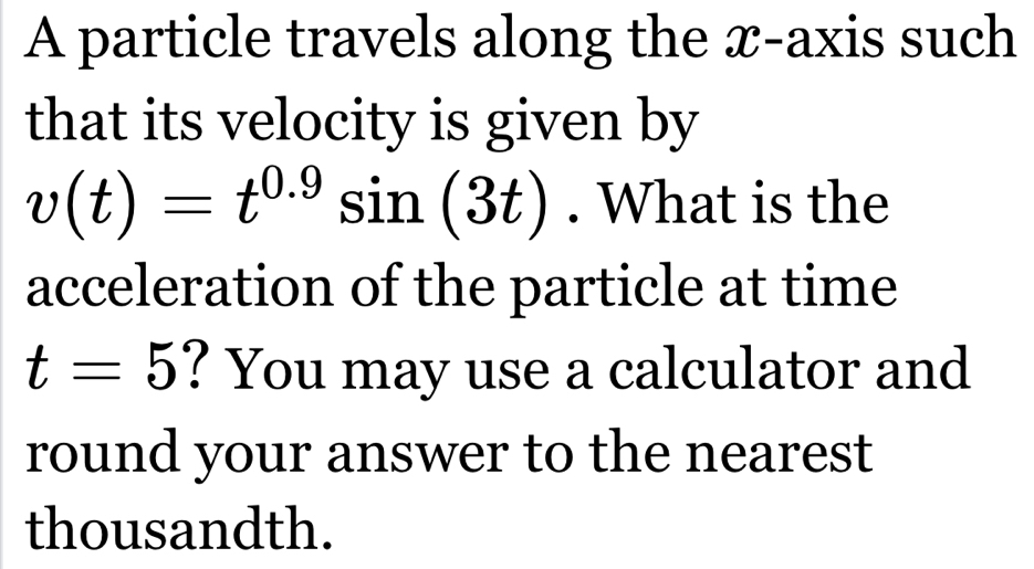 A particle travels along the x-axis such 
that its velocity is given by
v(t)=t^(0.9)sin (3t). What is the 
acceleration of the particle at time
t=5 ? You may use a calculator and 
round your answer to the nearest 
thousandth.