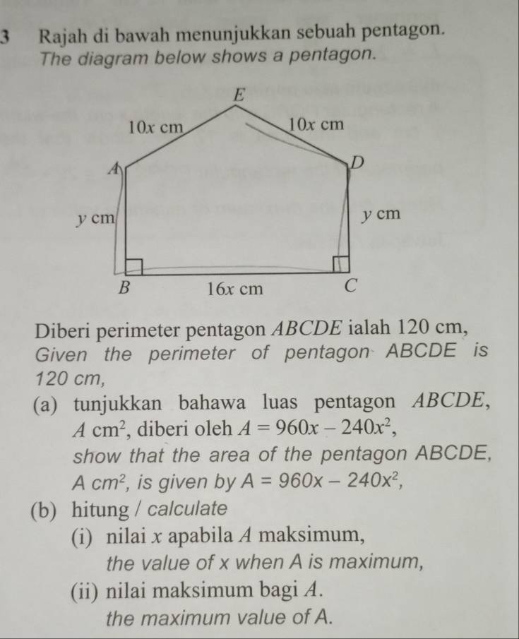 Rajah di bawah menunjukkan sebuah pentagon. 
The diagram below shows a pentagon. 
Diberi perimeter pentagon ABCDE ialah 120 cm, 
Given the perimeter of pentagon ABCDE is
120 cm, 
(a) tunjukkan bahawa luas pentagon ABCDE,
Acm^2 , diberi oleh A=960x-240x^2, 
show that the area of the pentagon ABCDE,
Acm^2 , is given by A=960x-240x^2, 
(b) hitung / calculate 
(i) nilai x apabila A maksimum, 
the value of x when A is maximum, 
(ii) nilai maksimum bagi A. 
the maximum value of A.