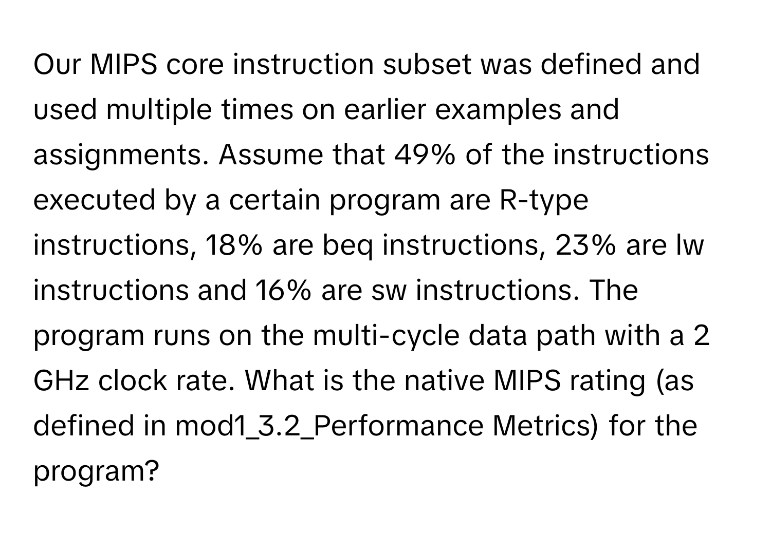 Our MIPS core instruction subset was defined and used multiple times on earlier examples and assignments. Assume that 49% of the instructions executed by a certain program are R-type instructions, 18% are beq instructions, 23% are lw instructions and 16% are sw instructions. The program runs on the multi-cycle data path with a 2 GHz clock rate. What is the native MIPS rating (as defined in mod1_3.2_Performance Metrics) for the program?