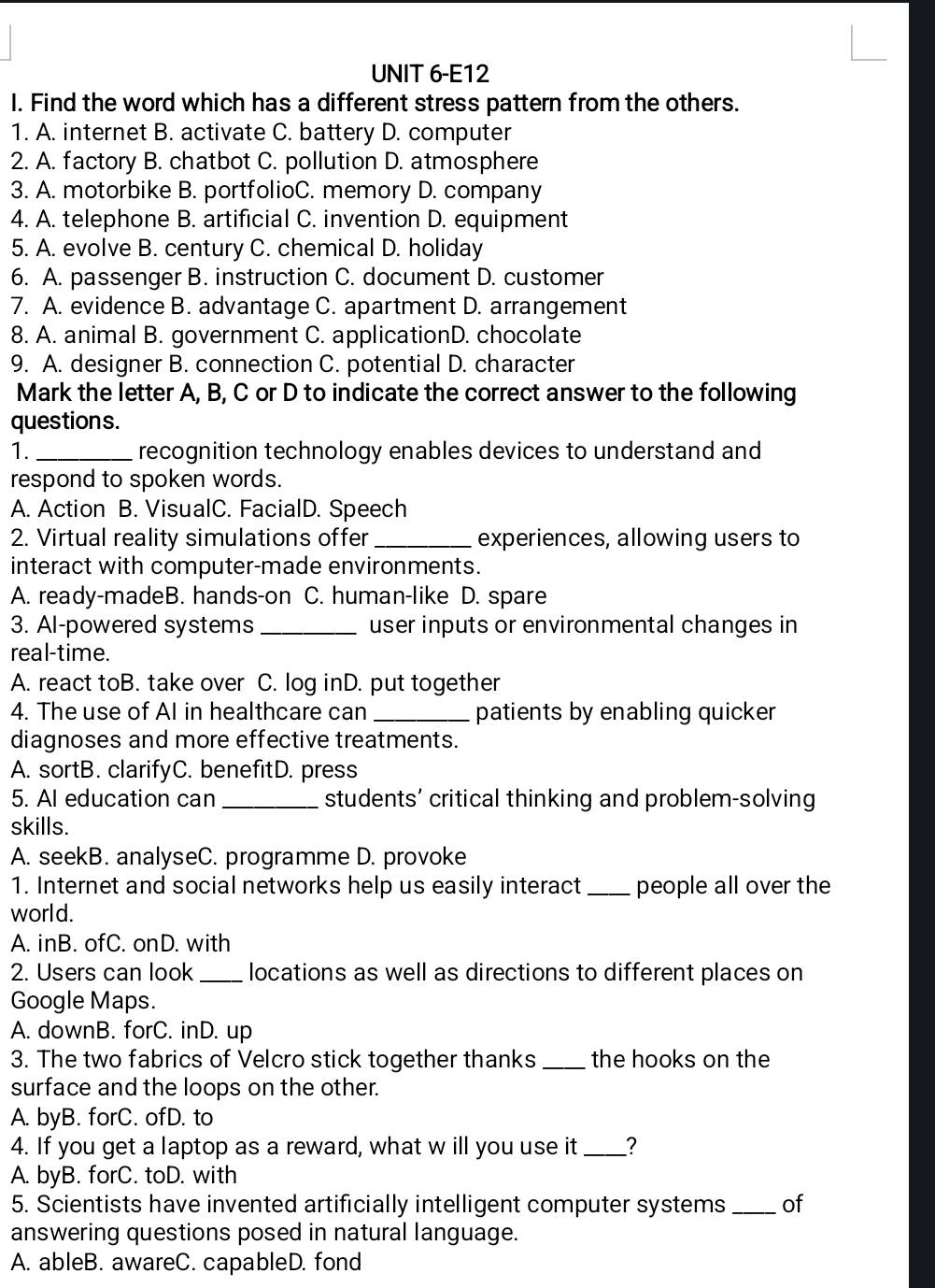 UNIT 6-E12
I. Find the word which has a different stress pattern from the others.
1. A. internet B. activate C. battery D. computer
2. A. factory B. chatbot C. pollution D. atmosphere
3. A. motorbike B. portfolioC. memory D. company
4. A. telephone B. artificial C. invention D. equipment
5. A. evolve B. century C. chemical D. holiday
6. A. passenger B. instruction C. document D. customer
7. A. evidence B. advantage C. apartment D. arrangement
8. A. animal B. government C. applicationD. chocolate
9. A. designer B. connection C. potential D. character
Mark the letter A, B, C or D to indicate the correct answer to the following
questions.
1. _recognition technology enables devices to understand and
respond to spoken words.
A. Action B. VisualC. FacialD. Speech
2. Virtual reality simulations offer _experiences, allowing users to
interact with computer-made environments.
A. ready-madeB. hands-on C. human-like D. spare
3. Al-powered systems _user inputs or environmental changes in
real-time.
A. react toB. take over C. log inD. put together
4. The use of AI in healthcare can _patients by enabling quicker
diagnoses and more effective treatments.
A. sortB. clarifyC. benefitD. press
5. Al education can _students’ critical thinking and problem-solving
skills.
A. seekB. analyseC. programme D. provoke
1. Internet and social networks help us easily interact _people all over the
world.
A. inB. ofC. onD. with
2. Users can look _locations as well as directions to different places on
Google Maps.
A. downB. forC. inD. up
3. The two fabrics of Velcro stick together thanks _the hooks on the
surface and the loops on the other.
A. byB. forC. ofD. to
4. If you get a laptop as a reward, what w ill you use it _?
A. byB. forC. toD. with
5. Scientists have invented artificially intelligent computer systems_ of
answering questions posed in natural language.
A. ableB. awareC. capableD. fond