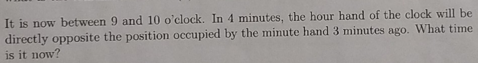 It is now between 9 and 10 o'clock. In 4 minutes, the hour hand of the clock will be 
directly opposite the position occupied by the minute hand 3 minutes ago. What time 
is it now?