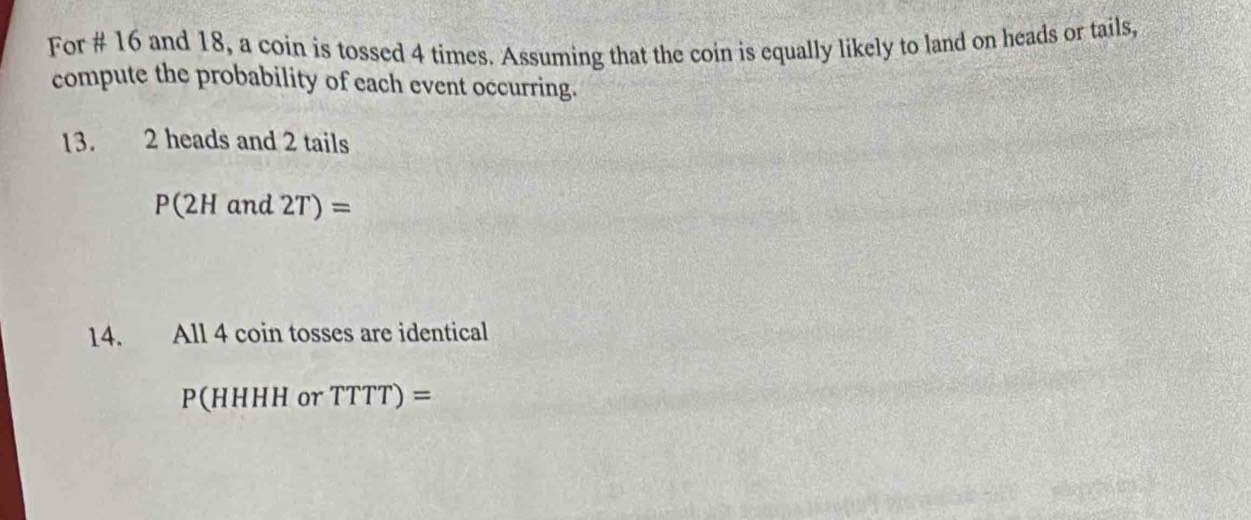 For # 16 and 18, a coin is tossed 4 times. Assuming that the coin is equally likely to land on heads or tails, 
compute the probability of each event occurring. 
13. 2 heads and 2 tails
P(2Hand2T)=
14. , All 4 coin tosses are identical
P(HHHH or TTTT)=