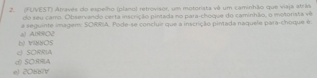 (FUVEST) Através do espelho (plano) retrovisor, um motorista vê um caminhão que viaja atrás
do seu carro. Observando certa inscrição pintada no para-choque do caminhão, o motorista vê
a seguinte imagem: SORRIA. Pode-se concluir que a inscrição pintada naquele para-choque é:
a) Al99O2
b) VIddOS
c) SORRIA
d) SOяяA
e) 20BBIV