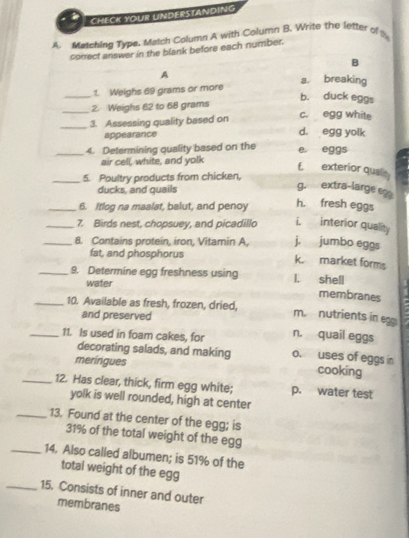 CHECK YOUR UNDERSTANDING
A. Matching Type. Match Column A with Column B. Write the letter of th
correct answer in the blank before each number.
B
A
a. breaking
_1. Weighs 69 grams or more
b. duck eggs
_2. Weighs 62 to 68 grams
_3. Assessing quality based on
c. egg white
appearance
d. egg yolk
_4. Determining quality based on the e, eggs
air cell, white, and yolk
f. exterior quality
_5. Poultry products from chicken,
ducks, and quails
g. extra-large eg
_6. Itlog na maalat, balut, and penoy h. fresh eggs
_7. Birds nest, chopsuey, and picadillo i. interior quality
_8. Contains protein, iron, Vitamin A, j. jumbo eggs
fat, and phosphorus
k. market forms
_9. Determine egg freshness using l. shell
water
membranes
_10. Available as fresh, frozen, dried, m. nutrients in egg
and preserved
_11. Is used in foam cakes, for
n. quail eggs
decorating salads, and making o. uses of eggs in cooking
meringues
_12. Has clear, thick, firm egg white; p. water test
yolk is well rounded, high at center
_13. Found at the center of the egg; is
31% of the total weight of the egg
_14. Also called albumen; is 51% of the
total weight of the egg
_15. Consists of inner and outer
membranes