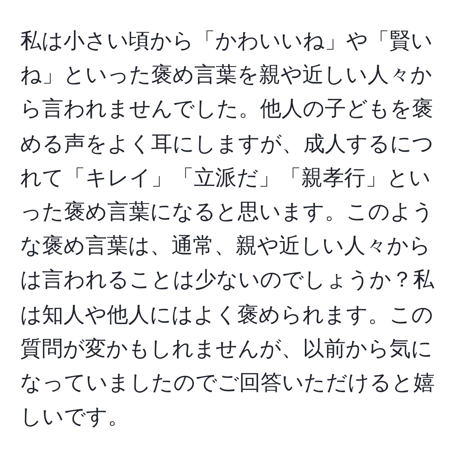 私は小さい頃から「かわいいね」や「賢いね」といった褒め言葉を親や近しい人々から言われませんでした。他人の子どもを褒める声をよく耳にしますが、成人するにつれて「キレイ」「立派だ」「親孝行」といった褒め言葉になると思います。このような褒め言葉は、通常、親や近しい人々からは言われることは少ないのでしょうか？私は知人や他人にはよく褒められます。この質問が変かもしれませんが、以前から気になっていましたのでご回答いただけると嬉しいです。