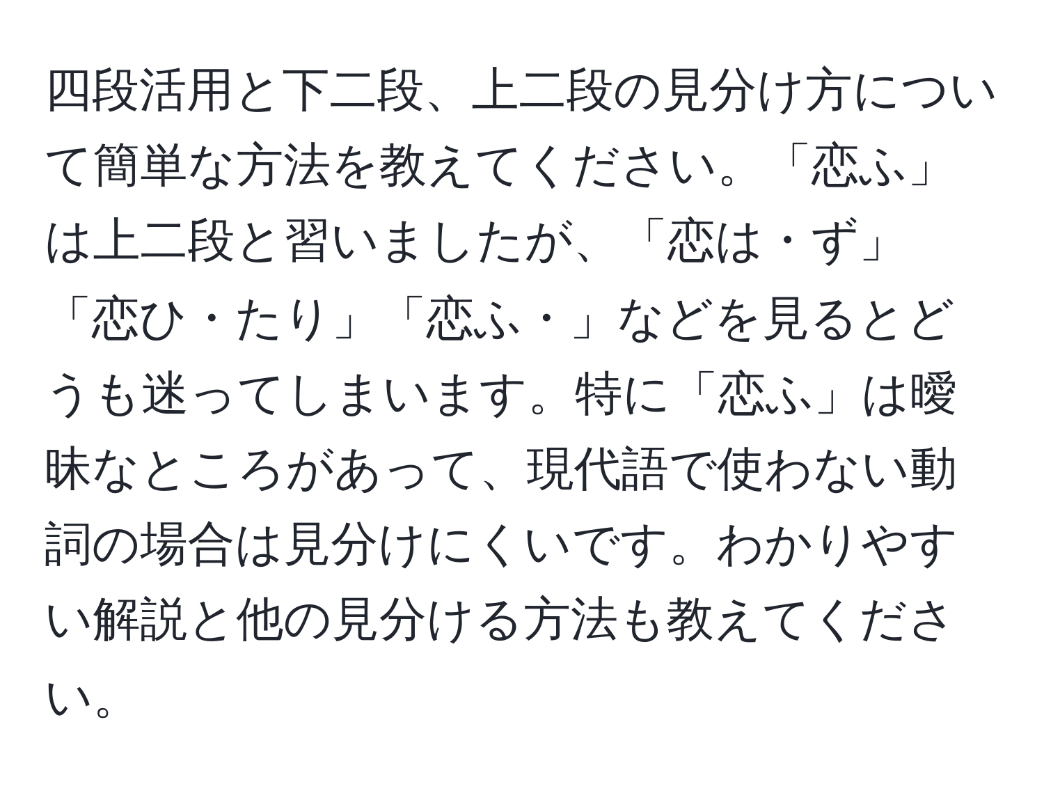 四段活用と下二段、上二段の見分け方について簡単な方法を教えてください。「恋ふ」は上二段と習いましたが、「恋は・ず」「恋ひ・たり」「恋ふ・」などを見るとどうも迷ってしまいます。特に「恋ふ」は曖昧なところがあって、現代語で使わない動詞の場合は見分けにくいです。わかりやすい解説と他の見分ける方法も教えてください。