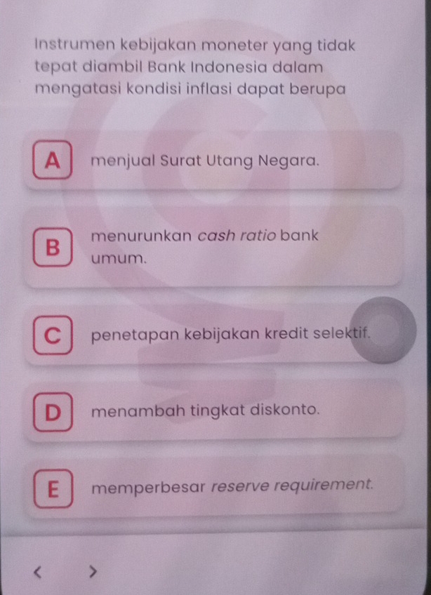 Instrumen kebijakan moneter yang tidak
tepat diambil Bank Indonesia dalam
mengatasi kondisi inflasi dapat berupa
A menjual Surat Utang Negara.
menurunkan cash ratio bank
B umum.
C penetapan kebijakan kredit selektif.
D menambah tingkat diskonto.
E memperbesar reserve requirement.