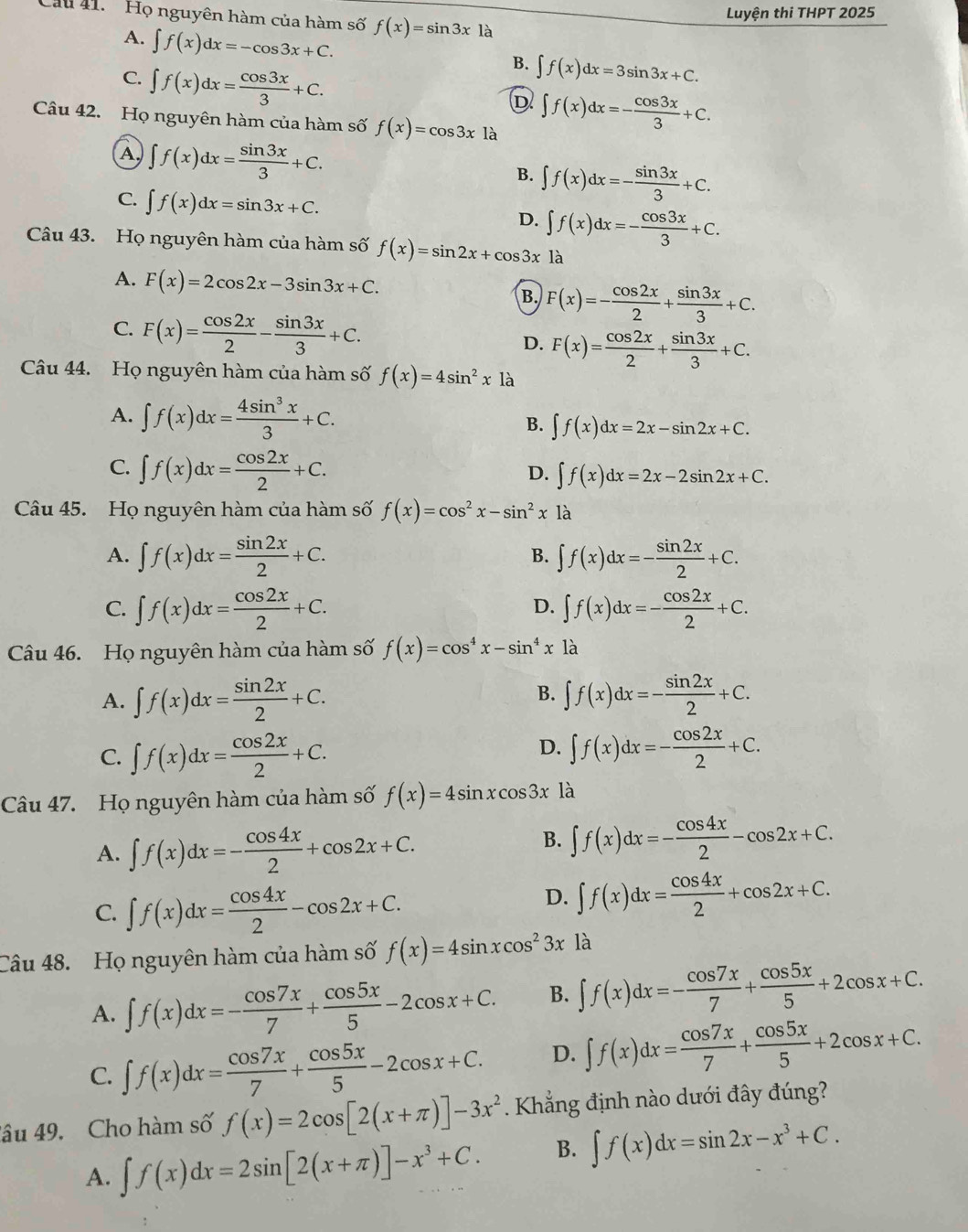 Cầu 41. Họ nguyên hàm của hàm số f(x)=sin 3x1a
Luyện thi THPT 2025
A. ∈t f(x)dx=-cos 3x+C.
C. ∈t f(x)dx= cos 3x/3 +C.
B. ∈t f(x)dx=3sin 3x+C.
D ∈t f(x)dx=- cos 3x/3 +C.
Câu 42. Họ nguyên hàm của hàm số f(x)=cos 3x là
A) ∈t f(x)dx= sin 3x/3 +C.
B. ∈t f(x)dx=- sin 3x/3 +C.
C. ∈t f(x)dx=sin 3x+C.
D. ∈t f(x)dx=- cos 3x/3 +C.
Câu 43. Họ nguyên hàm của hàm số f(x)=sin 2x+cos 3x là
A. F(x)=2cos 2x-3sin 3x+C. B. F(x)=- cos 2x/2 + sin 3x/3 +C.
C. F(x)= cos 2x/2 - sin 3x/3 +C. D. F(x)= cos 2x/2 + sin 3x/3 +C.
Câu 44. Họ nguyên hàm của hàm số f(x)=4sin^2x1dot a
A. ∈t f(x)dx= 4sin^3x/3 +C. B. ∈t f(x)dx=2x-sin 2x+C.
C. ∈t f(x)dx= cos 2x/2 +C.
D. ∈t f(x)dx=2x-2sin 2x+C.
Câu 45. Họ nguyên hàm của hàm số f(x)=cos^2x-sin^2x là
A. ∈t f(x)dx= sin 2x/2 +C. ∈t f(x)dx=- sin 2x/2 +C.
B.
C. ∈t f(x)dx= cos 2x/2 +C. ∈t f(x)dx=- cos 2x/2 +C.
D.
Câu 46. Họ nguyên hàm của hàm số f(x)=cos^4x-sin^4x là
B.
A. ∈t f(x)dx= sin 2x/2 +C. ∈t f(x)dx=- sin 2x/2 +C.
D.
C. ∈t f(x)dx= cos 2x/2 +C. ∈t f(x)dx=- cos 2x/2 +C.
Cu 47. Họ nguyên hàm của hàm số f(x)=4sin xcos 3x là
A. ∈t f(x)dx=- cos 4x/2 +cos 2x+C.
B. ∈t f(x)dx=- cos 4x/2 -cos 2x+C.
C. ∈t f(x)dx= cos 4x/2 -cos 2x+C.
D. ∈t f(x)dx= cos 4x/2 +cos 2x+C.
Câu 48. Họ nguyên hàm của hàm số f(x)=4sin xcos^23x là
A. ∈t f(x)dx=- cos 7x/7 + cos 5x/5 -2cos x+C. B. ∈t f(x)dx=- cos 7x/7 + cos 5x/5 +2cos x+C.
C. ∈t f(x)dx= cos 7x/7 + cos 5x/5 -2cos x+C. D. ∈t f(x)dx= cos 7x/7 + cos 5x/5 +2cos x+C.
âu 49. Cho hàm số f(x)=2cos [2(x+π )]-3x^2. Khẳng định nào dưới đây đúng?
A. ∈t f(x)dx=2sin [2(x+π )]-x^3+C. B. ∈t f(x)dx=sin 2x-x^3+C.