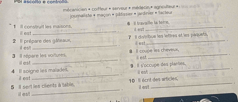 Poi ascolto e controllo. 
mécanicien * coiffeur • serveur * médecin * agriculteur 
journaliste * maçon • pâtissier • jardinier • facteur 
1 Il construit les maisons, 6 Il travaille la terre, 
il est _il est 。 
2 Il prépare des gâteaux, 7 Il distribue les lettres et les paquets, 
. 
il est _il est 
3 Il répare les voitures, 8 Il coupe les cheveux, 
il est _il est . 
4 Il soigne les malades, 9 Il s'occupe des plantes, 
. 
il est _il est 
_ 
5 Il sert les clients à table, 10 Il écrit des articles, 
il est 
il est