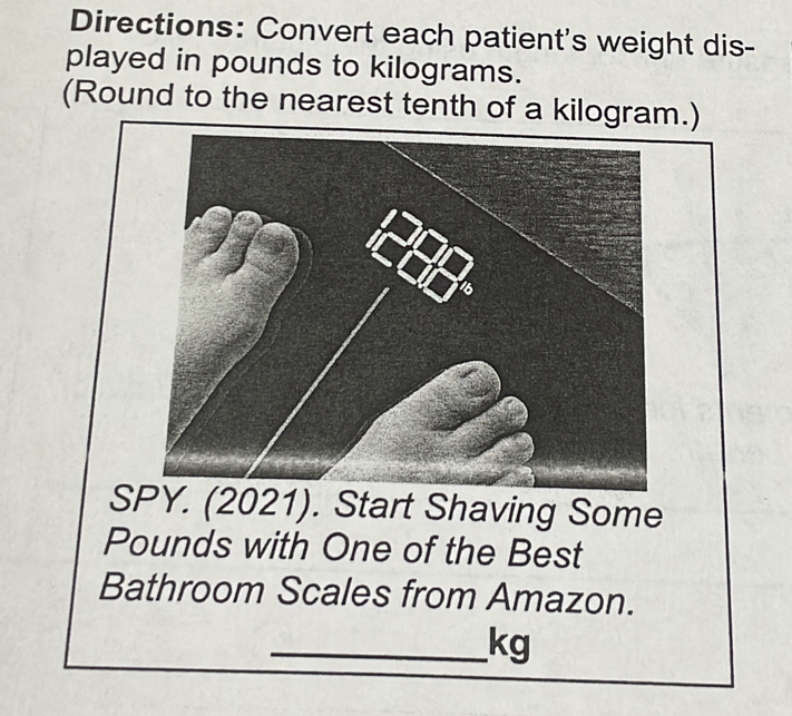 Directions: Convert each patient's weight dis- 
played in pounds to kilograms. 
(Round to the nearest tenth of a kilogram.)
Pounds with One of the Best 
Bathroom Scales from Amazon. 
_ kg