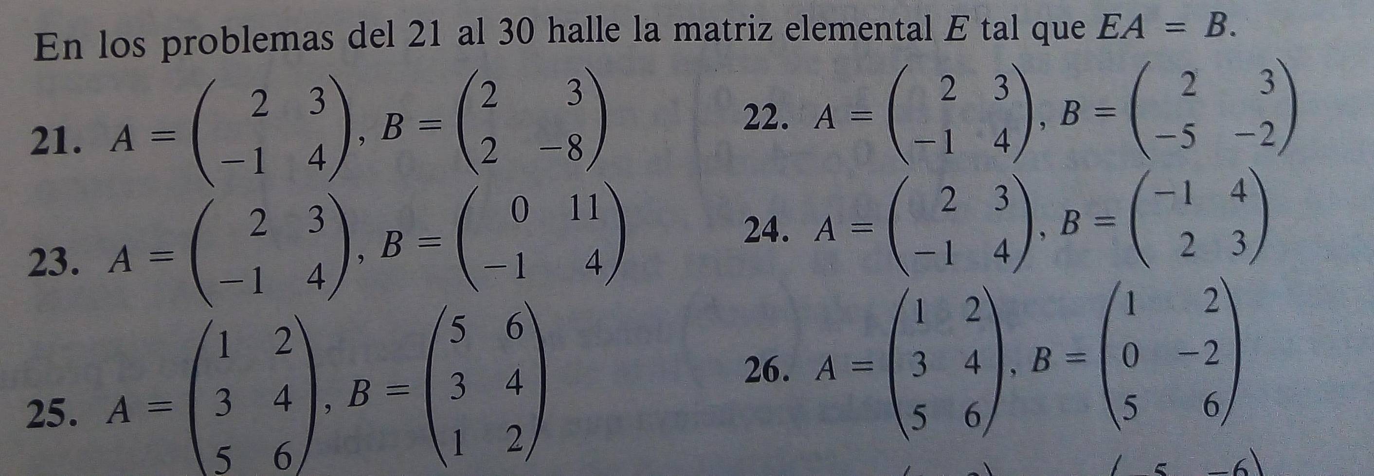 En los problemas del 21 al 30 halle la matriz elemental E tal que EA=B. 
21. A=beginpmatrix 2&3 -1&4endpmatrix , B=beginpmatrix 2&3 2&-8endpmatrix
22. A=beginpmatrix 2&3 -1&4endpmatrix , B=beginpmatrix 2&3 -5&-2endpmatrix
23. A=beginpmatrix 2&3 -1&4endpmatrix , B=beginpmatrix 0&11 -1&4endpmatrix
24. A=beginpmatrix 2&3 -1&4endpmatrix , B=beginpmatrix -1&4 2&3endpmatrix
26. A=beginpmatrix 1&2 3&4 5&6endpmatrix , B=beginpmatrix 1&2 0&-2 5&6endpmatrix
25.
A=beginpmatrix 1&2 3&4 5&6endpmatrix , B=beginpmatrix 5&6 3&4 1&2endpmatrix