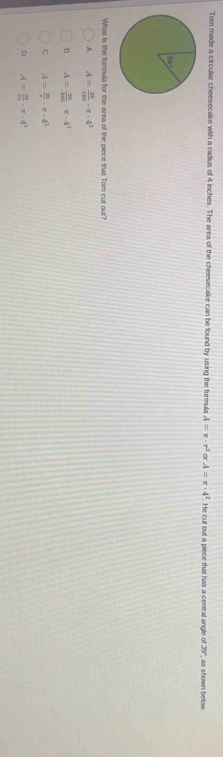 Tom made a circular cheesecake with a radius of 4 inches. The area of the cheesecake can be found by using the formula A=π · r^2 or A=π · 4^2. He cut out a piece that has a central angle of 39° as shown below.
What is the formula for the area of the piece that Tom cut out?
A A= 39/180 · π · 4^2
B A= 39/360 · π · 4^2
C A= 39/π  · π · 4^2
D A= 39/2π  · π · 4^2